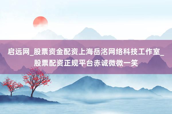启远网_股票资金配资上海岳洺网络科技工作室_股票配资正规平台赤诚微微一笑